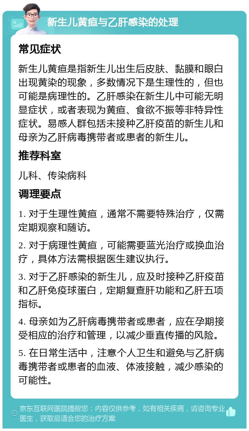 新生儿黄疸与乙肝感染的处理 常见症状 新生儿黄疸是指新生儿出生后皮肤、黏膜和眼白出现黄染的现象，多数情况下是生理性的，但也可能是病理性的。乙肝感染在新生儿中可能无明显症状，或者表现为黄疸、食欲不振等非特异性症状。易感人群包括未接种乙肝疫苗的新生儿和母亲为乙肝病毒携带者或患者的新生儿。 推荐科室 儿科、传染病科 调理要点 1. 对于生理性黄疸，通常不需要特殊治疗，仅需定期观察和随访。 2. 对于病理性黄疸，可能需要蓝光治疗或换血治疗，具体方法需根据医生建议执行。 3. 对于乙肝感染的新生儿，应及时接种乙肝疫苗和乙肝免疫球蛋白，定期复查肝功能和乙肝五项指标。 4. 母亲如为乙肝病毒携带者或患者，应在孕期接受相应的治疗和管理，以减少垂直传播的风险。 5. 在日常生活中，注意个人卫生和避免与乙肝病毒携带者或患者的血液、体液接触，减少感染的可能性。