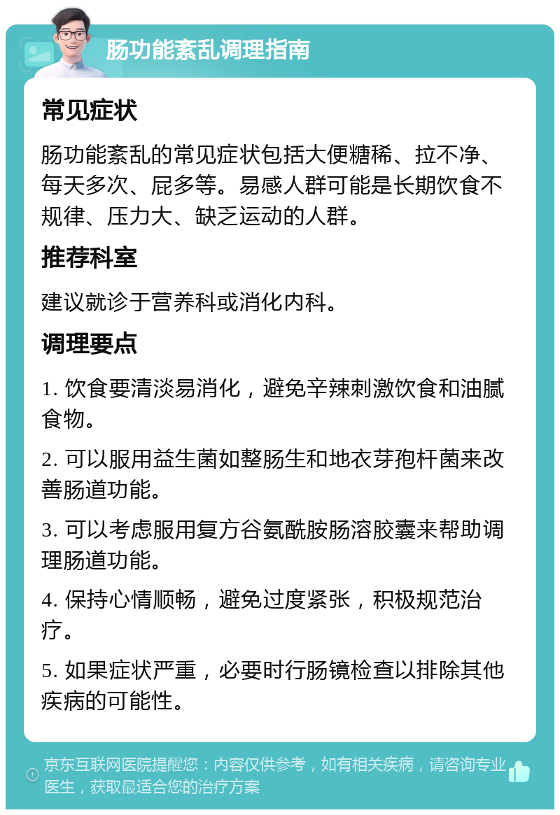 肠功能紊乱调理指南 常见症状 肠功能紊乱的常见症状包括大便糖稀、拉不净、每天多次、屁多等。易感人群可能是长期饮食不规律、压力大、缺乏运动的人群。 推荐科室 建议就诊于营养科或消化内科。 调理要点 1. 饮食要清淡易消化，避免辛辣刺激饮食和油腻食物。 2. 可以服用益生菌如整肠生和地衣芽孢杆菌来改善肠道功能。 3. 可以考虑服用复方谷氨酰胺肠溶胶囊来帮助调理肠道功能。 4. 保持心情顺畅，避免过度紧张，积极规范治疗。 5. 如果症状严重，必要时行肠镜检查以排除其他疾病的可能性。