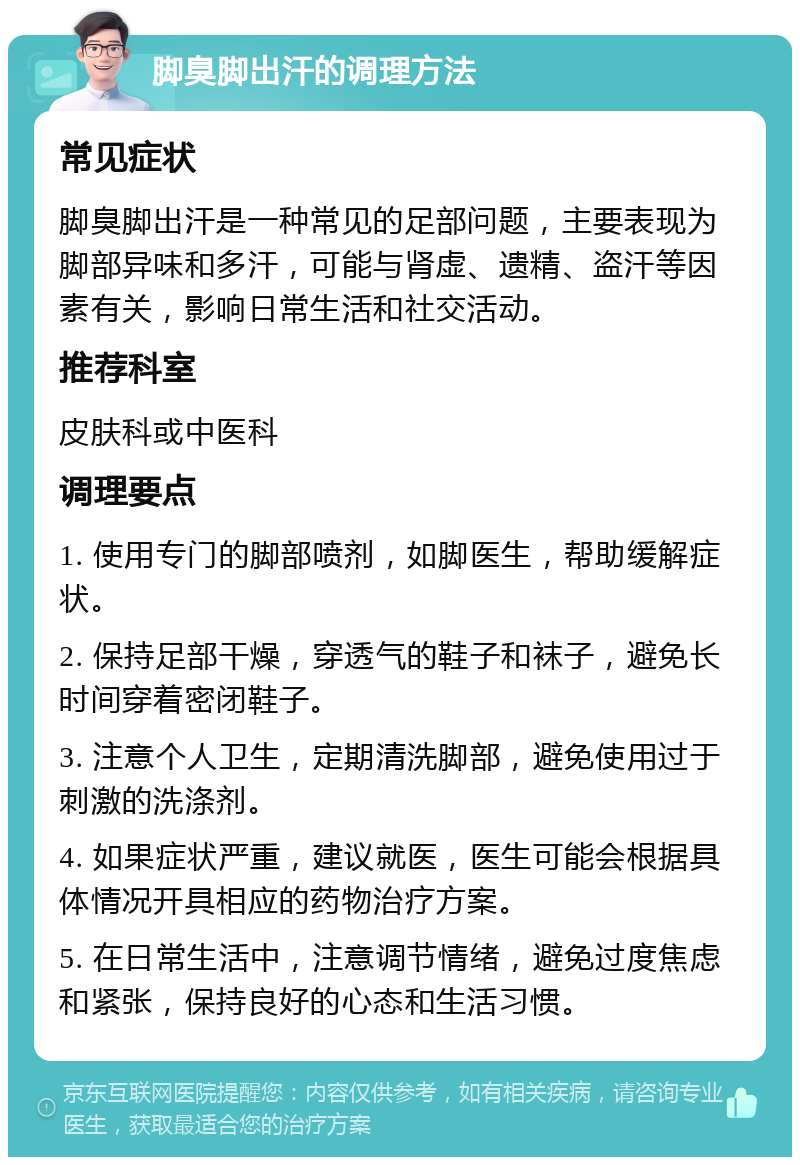 脚臭脚出汗的调理方法 常见症状 脚臭脚出汗是一种常见的足部问题，主要表现为脚部异味和多汗，可能与肾虚、遗精、盗汗等因素有关，影响日常生活和社交活动。 推荐科室 皮肤科或中医科 调理要点 1. 使用专门的脚部喷剂，如脚医生，帮助缓解症状。 2. 保持足部干燥，穿透气的鞋子和袜子，避免长时间穿着密闭鞋子。 3. 注意个人卫生，定期清洗脚部，避免使用过于刺激的洗涤剂。 4. 如果症状严重，建议就医，医生可能会根据具体情况开具相应的药物治疗方案。 5. 在日常生活中，注意调节情绪，避免过度焦虑和紧张，保持良好的心态和生活习惯。