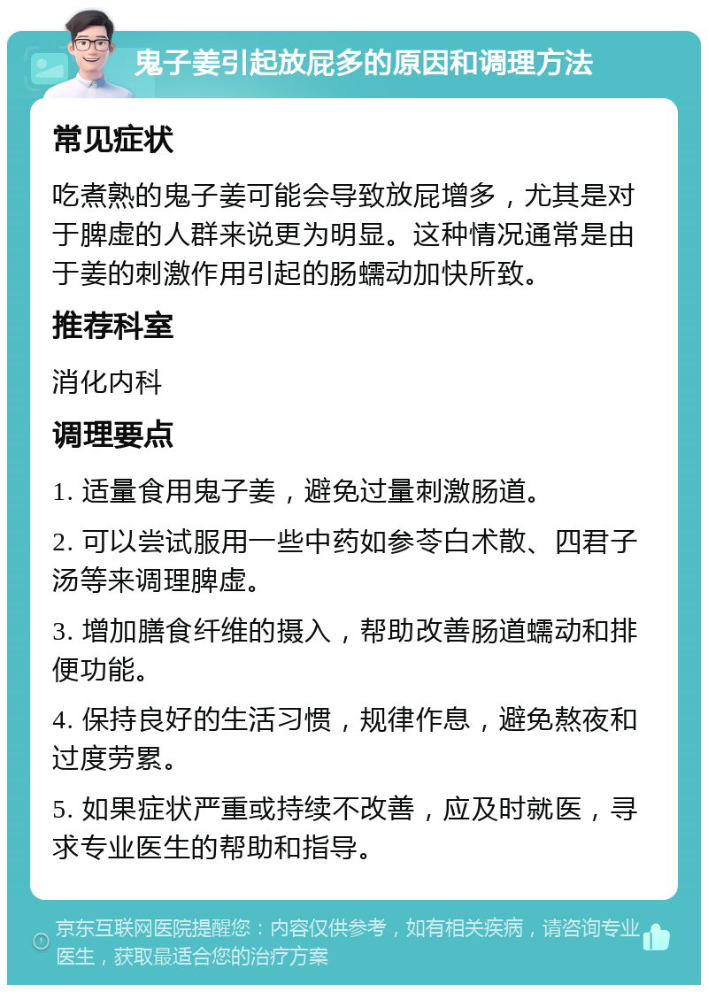 鬼子姜引起放屁多的原因和调理方法 常见症状 吃煮熟的鬼子姜可能会导致放屁增多，尤其是对于脾虚的人群来说更为明显。这种情况通常是由于姜的刺激作用引起的肠蠕动加快所致。 推荐科室 消化内科 调理要点 1. 适量食用鬼子姜，避免过量刺激肠道。 2. 可以尝试服用一些中药如参苓白术散、四君子汤等来调理脾虚。 3. 增加膳食纤维的摄入，帮助改善肠道蠕动和排便功能。 4. 保持良好的生活习惯，规律作息，避免熬夜和过度劳累。 5. 如果症状严重或持续不改善，应及时就医，寻求专业医生的帮助和指导。