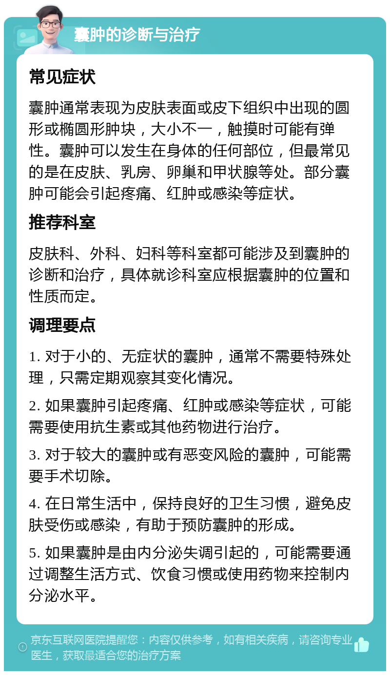 囊肿的诊断与治疗 常见症状 囊肿通常表现为皮肤表面或皮下组织中出现的圆形或椭圆形肿块，大小不一，触摸时可能有弹性。囊肿可以发生在身体的任何部位，但最常见的是在皮肤、乳房、卵巢和甲状腺等处。部分囊肿可能会引起疼痛、红肿或感染等症状。 推荐科室 皮肤科、外科、妇科等科室都可能涉及到囊肿的诊断和治疗，具体就诊科室应根据囊肿的位置和性质而定。 调理要点 1. 对于小的、无症状的囊肿，通常不需要特殊处理，只需定期观察其变化情况。 2. 如果囊肿引起疼痛、红肿或感染等症状，可能需要使用抗生素或其他药物进行治疗。 3. 对于较大的囊肿或有恶变风险的囊肿，可能需要手术切除。 4. 在日常生活中，保持良好的卫生习惯，避免皮肤受伤或感染，有助于预防囊肿的形成。 5. 如果囊肿是由内分泌失调引起的，可能需要通过调整生活方式、饮食习惯或使用药物来控制内分泌水平。