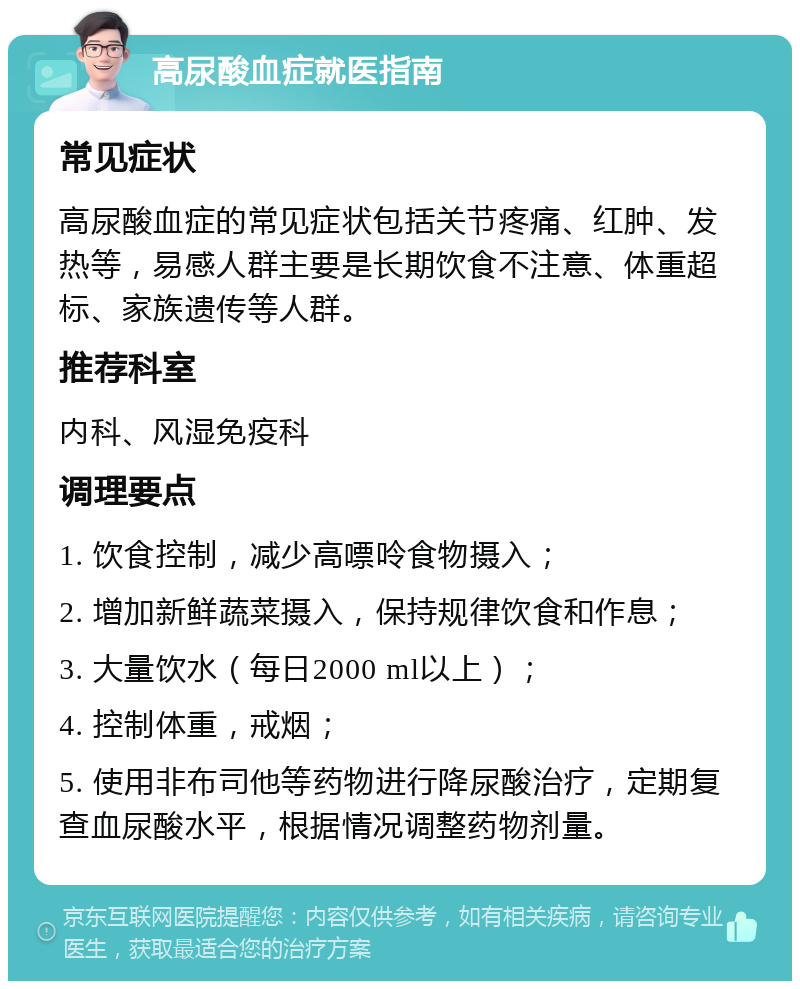 高尿酸血症就医指南 常见症状 高尿酸血症的常见症状包括关节疼痛、红肿、发热等，易感人群主要是长期饮食不注意、体重超标、家族遗传等人群。 推荐科室 内科、风湿免疫科 调理要点 1. 饮食控制，减少高嘌呤食物摄入； 2. 增加新鲜蔬菜摄入，保持规律饮食和作息； 3. 大量饮水（每日2000 ml以上）； 4. 控制体重，戒烟； 5. 使用非布司他等药物进行降尿酸治疗，定期复查血尿酸水平，根据情况调整药物剂量。