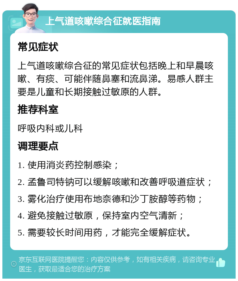 上气道咳嗽综合征就医指南 常见症状 上气道咳嗽综合征的常见症状包括晚上和早晨咳嗽、有痰、可能伴随鼻塞和流鼻涕。易感人群主要是儿童和长期接触过敏原的人群。 推荐科室 呼吸内科或儿科 调理要点 1. 使用消炎药控制感染； 2. 孟鲁司特钠可以缓解咳嗽和改善呼吸道症状； 3. 雾化治疗使用布地奈德和沙丁胺醇等药物； 4. 避免接触过敏原，保持室内空气清新； 5. 需要较长时间用药，才能完全缓解症状。