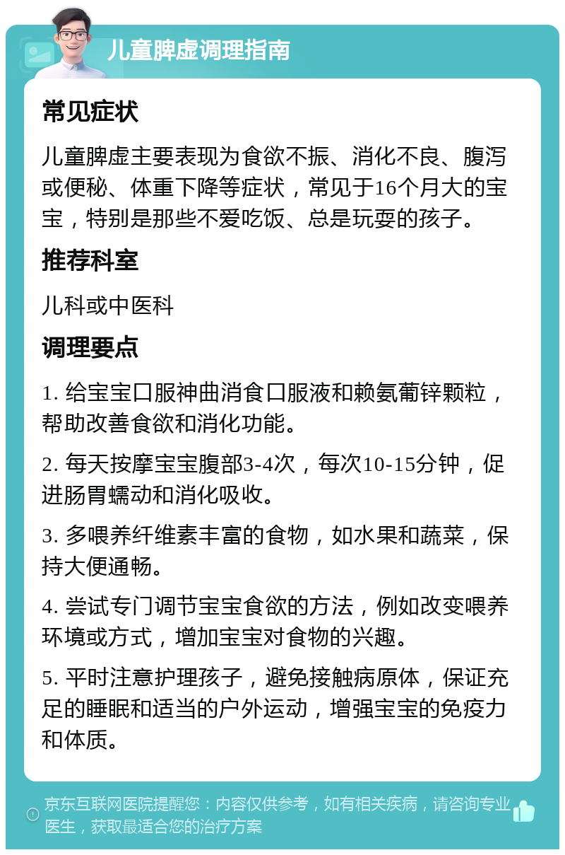 儿童脾虚调理指南 常见症状 儿童脾虚主要表现为食欲不振、消化不良、腹泻或便秘、体重下降等症状，常见于16个月大的宝宝，特别是那些不爱吃饭、总是玩耍的孩子。 推荐科室 儿科或中医科 调理要点 1. 给宝宝口服神曲消食口服液和赖氨葡锌颗粒，帮助改善食欲和消化功能。 2. 每天按摩宝宝腹部3-4次，每次10-15分钟，促进肠胃蠕动和消化吸收。 3. 多喂养纤维素丰富的食物，如水果和蔬菜，保持大便通畅。 4. 尝试专门调节宝宝食欲的方法，例如改变喂养环境或方式，增加宝宝对食物的兴趣。 5. 平时注意护理孩子，避免接触病原体，保证充足的睡眠和适当的户外运动，增强宝宝的免疫力和体质。