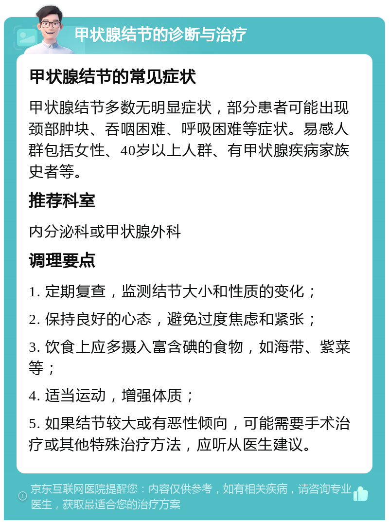 甲状腺结节的诊断与治疗 甲状腺结节的常见症状 甲状腺结节多数无明显症状，部分患者可能出现颈部肿块、吞咽困难、呼吸困难等症状。易感人群包括女性、40岁以上人群、有甲状腺疾病家族史者等。 推荐科室 内分泌科或甲状腺外科 调理要点 1. 定期复查，监测结节大小和性质的变化； 2. 保持良好的心态，避免过度焦虑和紧张； 3. 饮食上应多摄入富含碘的食物，如海带、紫菜等； 4. 适当运动，增强体质； 5. 如果结节较大或有恶性倾向，可能需要手术治疗或其他特殊治疗方法，应听从医生建议。