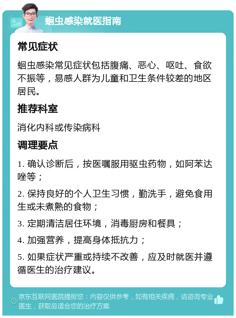 蛔虫感染就医指南 常见症状 蛔虫感染常见症状包括腹痛、恶心、呕吐、食欲不振等，易感人群为儿童和卫生条件较差的地区居民。 推荐科室 消化内科或传染病科 调理要点 1. 确认诊断后，按医嘱服用驱虫药物，如阿苯达唑等； 2. 保持良好的个人卫生习惯，勤洗手，避免食用生或未煮熟的食物； 3. 定期清洁居住环境，消毒厨房和餐具； 4. 加强营养，提高身体抵抗力； 5. 如果症状严重或持续不改善，应及时就医并遵循医生的治疗建议。