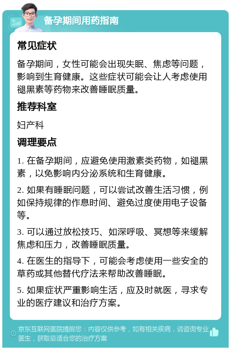 备孕期间用药指南 常见症状 备孕期间，女性可能会出现失眠、焦虑等问题，影响到生育健康。这些症状可能会让人考虑使用褪黑素等药物来改善睡眠质量。 推荐科室 妇产科 调理要点 1. 在备孕期间，应避免使用激素类药物，如褪黑素，以免影响内分泌系统和生育健康。 2. 如果有睡眠问题，可以尝试改善生活习惯，例如保持规律的作息时间、避免过度使用电子设备等。 3. 可以通过放松技巧、如深呼吸、冥想等来缓解焦虑和压力，改善睡眠质量。 4. 在医生的指导下，可能会考虑使用一些安全的草药或其他替代疗法来帮助改善睡眠。 5. 如果症状严重影响生活，应及时就医，寻求专业的医疗建议和治疗方案。