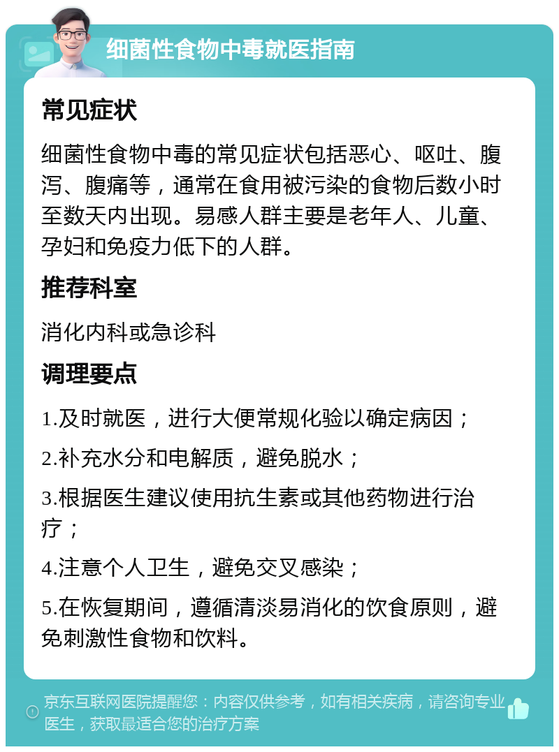 细菌性食物中毒就医指南 常见症状 细菌性食物中毒的常见症状包括恶心、呕吐、腹泻、腹痛等，通常在食用被污染的食物后数小时至数天内出现。易感人群主要是老年人、儿童、孕妇和免疫力低下的人群。 推荐科室 消化内科或急诊科 调理要点 1.及时就医，进行大便常规化验以确定病因； 2.补充水分和电解质，避免脱水； 3.根据医生建议使用抗生素或其他药物进行治疗； 4.注意个人卫生，避免交叉感染； 5.在恢复期间，遵循清淡易消化的饮食原则，避免刺激性食物和饮料。