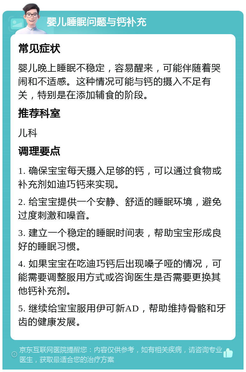 婴儿睡眠问题与钙补充 常见症状 婴儿晚上睡眠不稳定，容易醒来，可能伴随着哭闹和不适感。这种情况可能与钙的摄入不足有关，特别是在添加辅食的阶段。 推荐科室 儿科 调理要点 1. 确保宝宝每天摄入足够的钙，可以通过食物或补充剂如迪巧钙来实现。 2. 给宝宝提供一个安静、舒适的睡眠环境，避免过度刺激和噪音。 3. 建立一个稳定的睡眠时间表，帮助宝宝形成良好的睡眠习惯。 4. 如果宝宝在吃迪巧钙后出现嗓子哑的情况，可能需要调整服用方式或咨询医生是否需要更换其他钙补充剂。 5. 继续给宝宝服用伊可新AD，帮助维持骨骼和牙齿的健康发展。