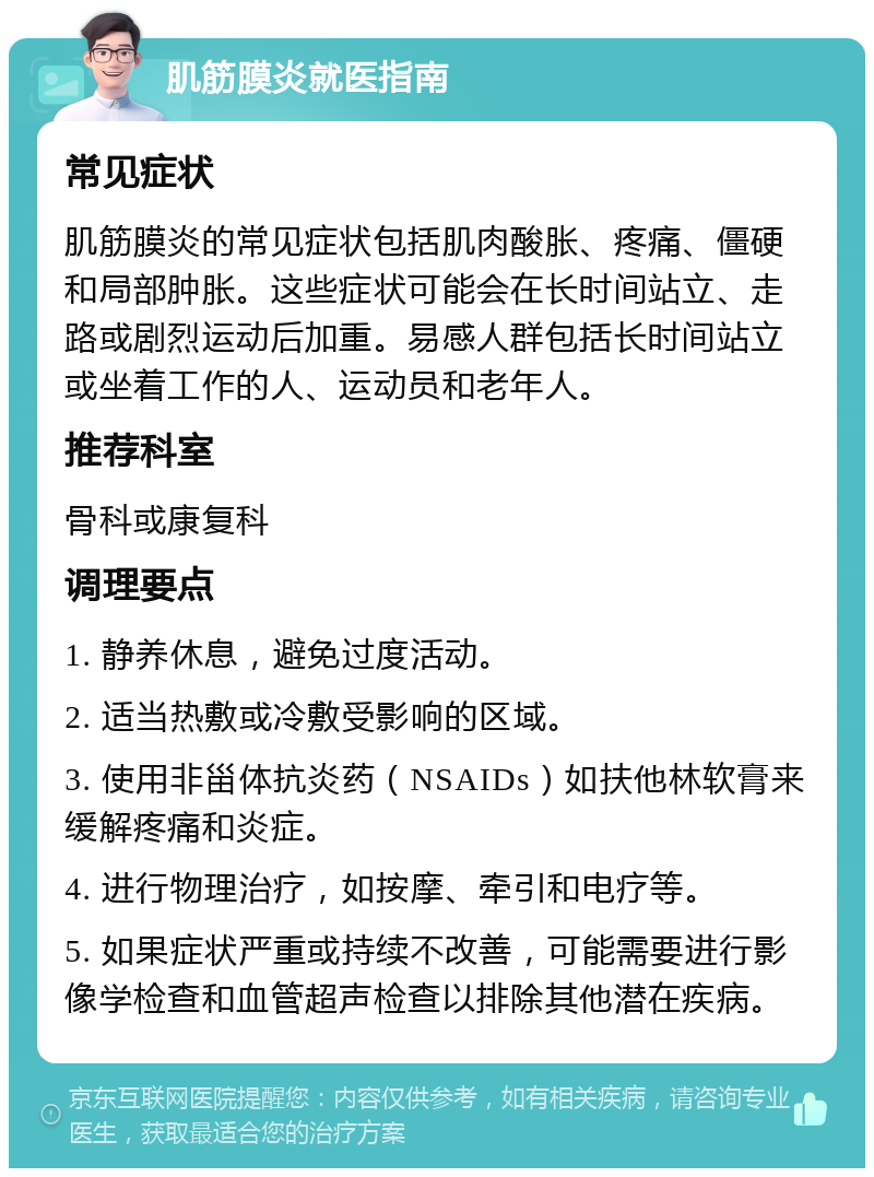 肌筋膜炎就医指南 常见症状 肌筋膜炎的常见症状包括肌肉酸胀、疼痛、僵硬和局部肿胀。这些症状可能会在长时间站立、走路或剧烈运动后加重。易感人群包括长时间站立或坐着工作的人、运动员和老年人。 推荐科室 骨科或康复科 调理要点 1. 静养休息，避免过度活动。 2. 适当热敷或冷敷受影响的区域。 3. 使用非甾体抗炎药（NSAIDs）如扶他林软膏来缓解疼痛和炎症。 4. 进行物理治疗，如按摩、牵引和电疗等。 5. 如果症状严重或持续不改善，可能需要进行影像学检查和血管超声检查以排除其他潜在疾病。