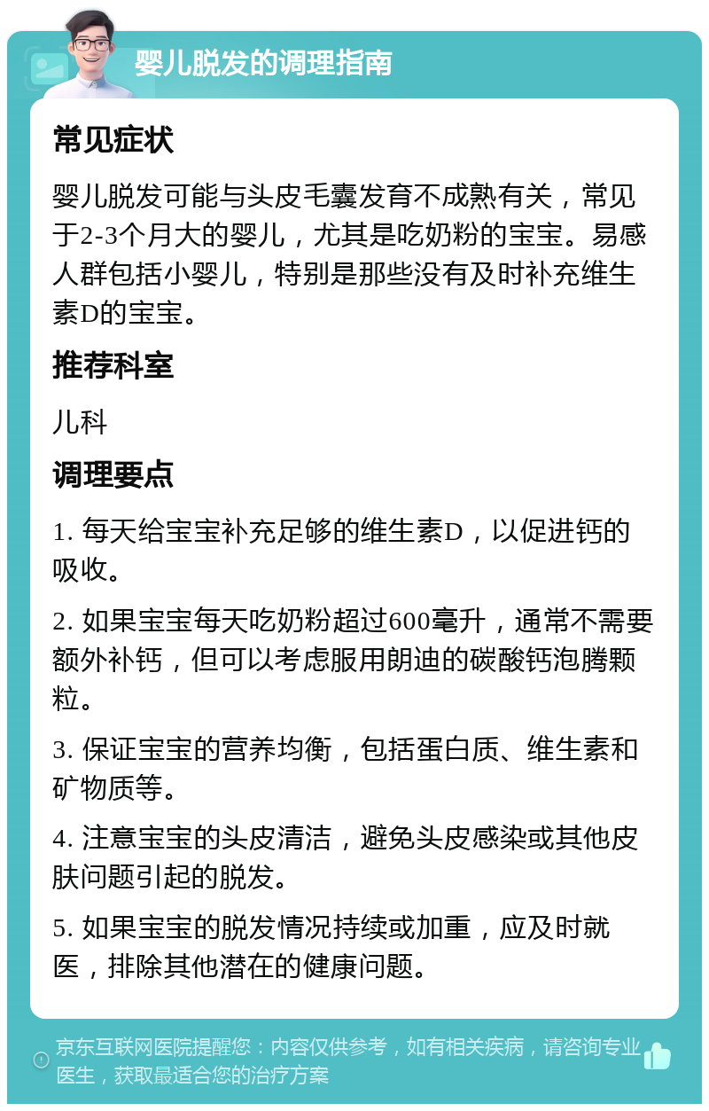 婴儿脱发的调理指南 常见症状 婴儿脱发可能与头皮毛囊发育不成熟有关，常见于2-3个月大的婴儿，尤其是吃奶粉的宝宝。易感人群包括小婴儿，特别是那些没有及时补充维生素D的宝宝。 推荐科室 儿科 调理要点 1. 每天给宝宝补充足够的维生素D，以促进钙的吸收。 2. 如果宝宝每天吃奶粉超过600毫升，通常不需要额外补钙，但可以考虑服用朗迪的碳酸钙泡腾颗粒。 3. 保证宝宝的营养均衡，包括蛋白质、维生素和矿物质等。 4. 注意宝宝的头皮清洁，避免头皮感染或其他皮肤问题引起的脱发。 5. 如果宝宝的脱发情况持续或加重，应及时就医，排除其他潜在的健康问题。