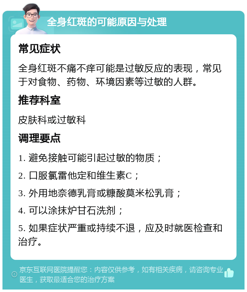 全身红斑的可能原因与处理 常见症状 全身红斑不痛不痒可能是过敏反应的表现，常见于对食物、药物、环境因素等过敏的人群。 推荐科室 皮肤科或过敏科 调理要点 1. 避免接触可能引起过敏的物质； 2. 口服氯雷他定和维生素C； 3. 外用地奈德乳膏或糠酸莫米松乳膏； 4. 可以涂抹炉甘石洗剂； 5. 如果症状严重或持续不退，应及时就医检查和治疗。