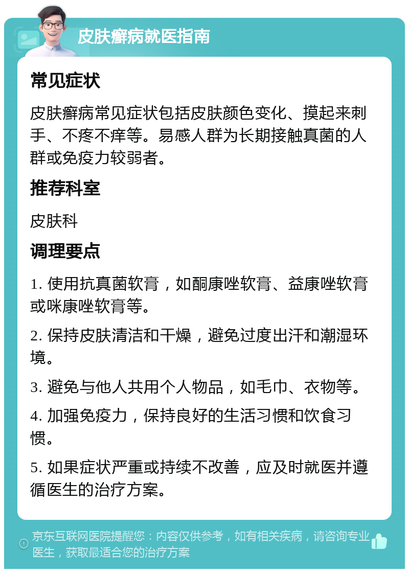 皮肤癣病就医指南 常见症状 皮肤癣病常见症状包括皮肤颜色变化、摸起来刺手、不疼不痒等。易感人群为长期接触真菌的人群或免疫力较弱者。 推荐科室 皮肤科 调理要点 1. 使用抗真菌软膏，如酮康唑软膏、益康唑软膏或咪康唑软膏等。 2. 保持皮肤清洁和干燥，避免过度出汗和潮湿环境。 3. 避免与他人共用个人物品，如毛巾、衣物等。 4. 加强免疫力，保持良好的生活习惯和饮食习惯。 5. 如果症状严重或持续不改善，应及时就医并遵循医生的治疗方案。