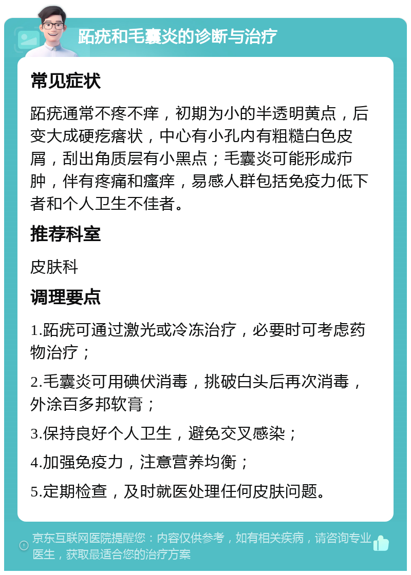 跖疣和毛囊炎的诊断与治疗 常见症状 跖疣通常不疼不痒，初期为小的半透明黄点，后变大成硬疙瘩状，中心有小孔内有粗糙白色皮屑，刮出角质层有小黑点；毛囊炎可能形成疖肿，伴有疼痛和瘙痒，易感人群包括免疫力低下者和个人卫生不佳者。 推荐科室 皮肤科 调理要点 1.跖疣可通过激光或冷冻治疗，必要时可考虑药物治疗； 2.毛囊炎可用碘伏消毒，挑破白头后再次消毒，外涂百多邦软膏； 3.保持良好个人卫生，避免交叉感染； 4.加强免疫力，注意营养均衡； 5.定期检查，及时就医处理任何皮肤问题。