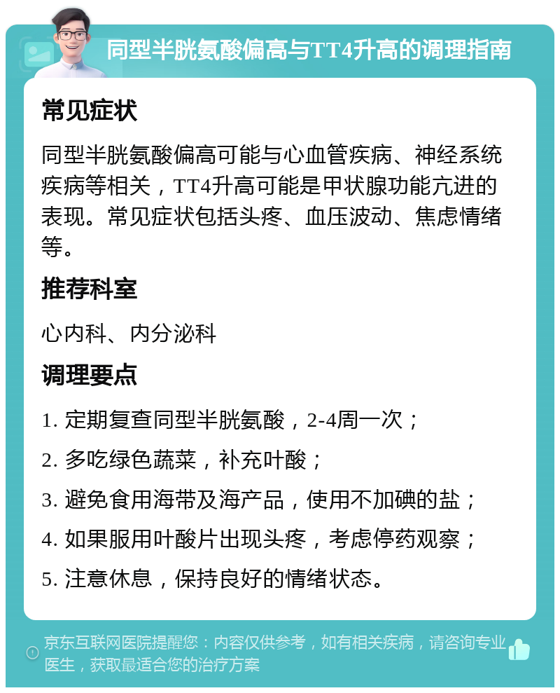 同型半胱氨酸偏高与TT4升高的调理指南 常见症状 同型半胱氨酸偏高可能与心血管疾病、神经系统疾病等相关，TT4升高可能是甲状腺功能亢进的表现。常见症状包括头疼、血压波动、焦虑情绪等。 推荐科室 心内科、内分泌科 调理要点 1. 定期复查同型半胱氨酸，2-4周一次； 2. 多吃绿色蔬菜，补充叶酸； 3. 避免食用海带及海产品，使用不加碘的盐； 4. 如果服用叶酸片出现头疼，考虑停药观察； 5. 注意休息，保持良好的情绪状态。