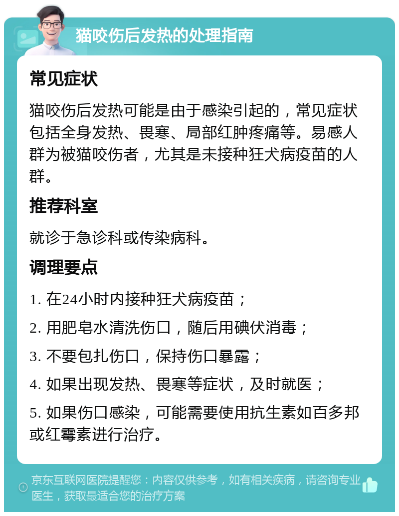 猫咬伤后发热的处理指南 常见症状 猫咬伤后发热可能是由于感染引起的，常见症状包括全身发热、畏寒、局部红肿疼痛等。易感人群为被猫咬伤者，尤其是未接种狂犬病疫苗的人群。 推荐科室 就诊于急诊科或传染病科。 调理要点 1. 在24小时内接种狂犬病疫苗； 2. 用肥皂水清洗伤口，随后用碘伏消毒； 3. 不要包扎伤口，保持伤口暴露； 4. 如果出现发热、畏寒等症状，及时就医； 5. 如果伤口感染，可能需要使用抗生素如百多邦或红霉素进行治疗。