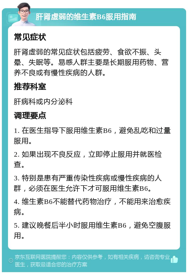 肝肾虚弱的维生素B6服用指南 常见症状 肝肾虚弱的常见症状包括疲劳、食欲不振、头晕、失眠等。易感人群主要是长期服用药物、营养不良或有慢性疾病的人群。 推荐科室 肝病科或内分泌科 调理要点 1. 在医生指导下服用维生素B6，避免乱吃和过量服用。 2. 如果出现不良反应，立即停止服用并就医检查。 3. 特别是患有严重传染性疾病或慢性疾病的人群，必须在医生允许下才可服用维生素B6。 4. 维生素B6不能替代药物治疗，不能用来治愈疾病。 5. 建议晚餐后半小时服用维生素B6，避免空腹服用。