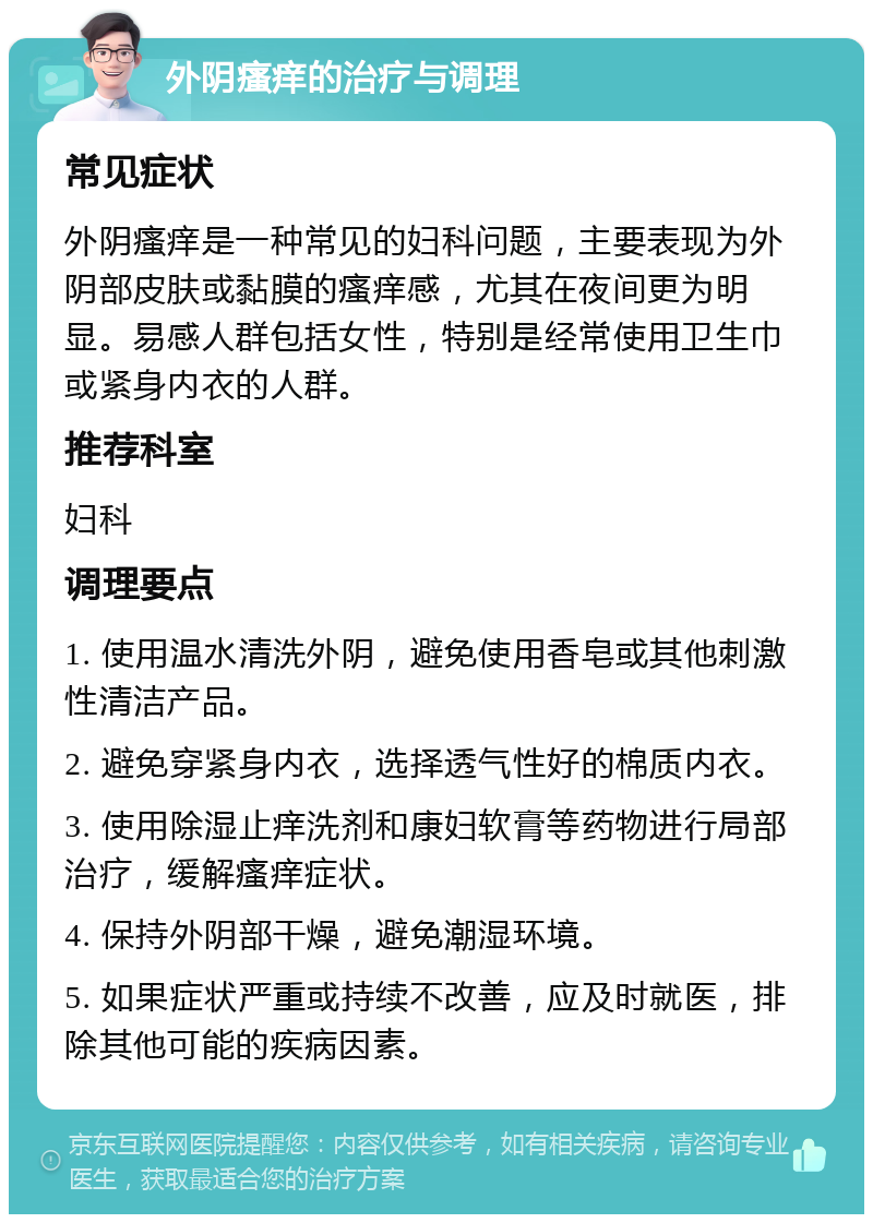 外阴瘙痒的治疗与调理 常见症状 外阴瘙痒是一种常见的妇科问题，主要表现为外阴部皮肤或黏膜的瘙痒感，尤其在夜间更为明显。易感人群包括女性，特别是经常使用卫生巾或紧身内衣的人群。 推荐科室 妇科 调理要点 1. 使用温水清洗外阴，避免使用香皂或其他刺激性清洁产品。 2. 避免穿紧身内衣，选择透气性好的棉质内衣。 3. 使用除湿止痒洗剂和康妇软膏等药物进行局部治疗，缓解瘙痒症状。 4. 保持外阴部干燥，避免潮湿环境。 5. 如果症状严重或持续不改善，应及时就医，排除其他可能的疾病因素。