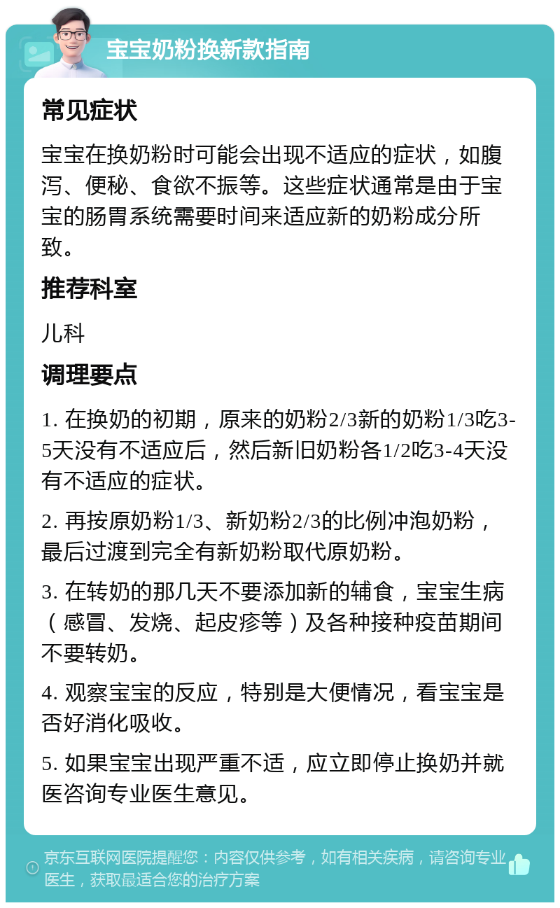 宝宝奶粉换新款指南 常见症状 宝宝在换奶粉时可能会出现不适应的症状，如腹泻、便秘、食欲不振等。这些症状通常是由于宝宝的肠胃系统需要时间来适应新的奶粉成分所致。 推荐科室 儿科 调理要点 1. 在换奶的初期，原来的奶粉2/3新的奶粉1/3吃3-5天没有不适应后，然后新旧奶粉各1/2吃3-4天没有不适应的症状。 2. 再按原奶粉1/3、新奶粉2/3的比例冲泡奶粉，最后过渡到完全有新奶粉取代原奶粉。 3. 在转奶的那几天不要添加新的辅食，宝宝生病（感冒、发烧、起皮疹等）及各种接种疫苗期间不要转奶。 4. 观察宝宝的反应，特别是大便情况，看宝宝是否好消化吸收。 5. 如果宝宝出现严重不适，应立即停止换奶并就医咨询专业医生意见。