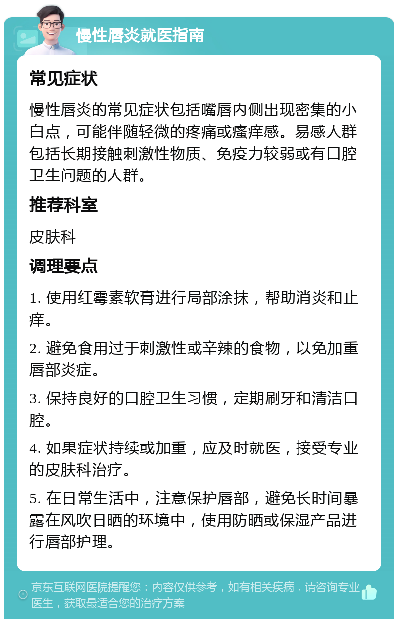 慢性唇炎就医指南 常见症状 慢性唇炎的常见症状包括嘴唇内侧出现密集的小白点，可能伴随轻微的疼痛或瘙痒感。易感人群包括长期接触刺激性物质、免疫力较弱或有口腔卫生问题的人群。 推荐科室 皮肤科 调理要点 1. 使用红霉素软膏进行局部涂抹，帮助消炎和止痒。 2. 避免食用过于刺激性或辛辣的食物，以免加重唇部炎症。 3. 保持良好的口腔卫生习惯，定期刷牙和清洁口腔。 4. 如果症状持续或加重，应及时就医，接受专业的皮肤科治疗。 5. 在日常生活中，注意保护唇部，避免长时间暴露在风吹日晒的环境中，使用防晒或保湿产品进行唇部护理。