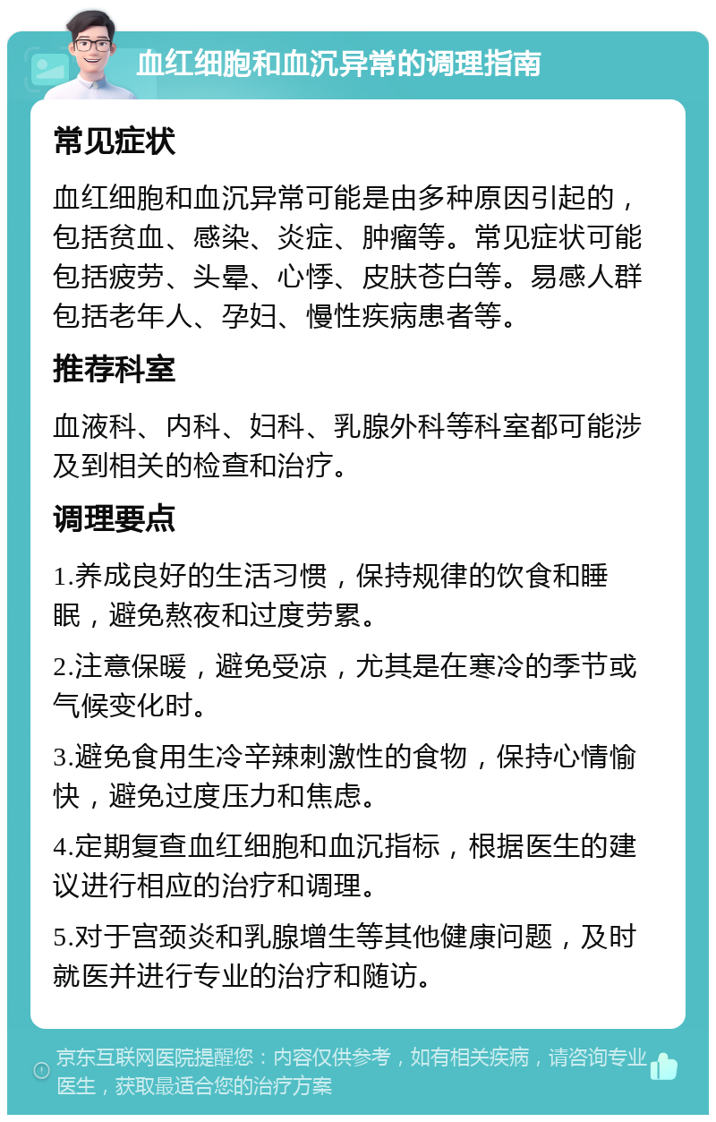 血红细胞和血沉异常的调理指南 常见症状 血红细胞和血沉异常可能是由多种原因引起的，包括贫血、感染、炎症、肿瘤等。常见症状可能包括疲劳、头晕、心悸、皮肤苍白等。易感人群包括老年人、孕妇、慢性疾病患者等。 推荐科室 血液科、内科、妇科、乳腺外科等科室都可能涉及到相关的检查和治疗。 调理要点 1.养成良好的生活习惯，保持规律的饮食和睡眠，避免熬夜和过度劳累。 2.注意保暖，避免受凉，尤其是在寒冷的季节或气候变化时。 3.避免食用生冷辛辣刺激性的食物，保持心情愉快，避免过度压力和焦虑。 4.定期复查血红细胞和血沉指标，根据医生的建议进行相应的治疗和调理。 5.对于宫颈炎和乳腺增生等其他健康问题，及时就医并进行专业的治疗和随访。