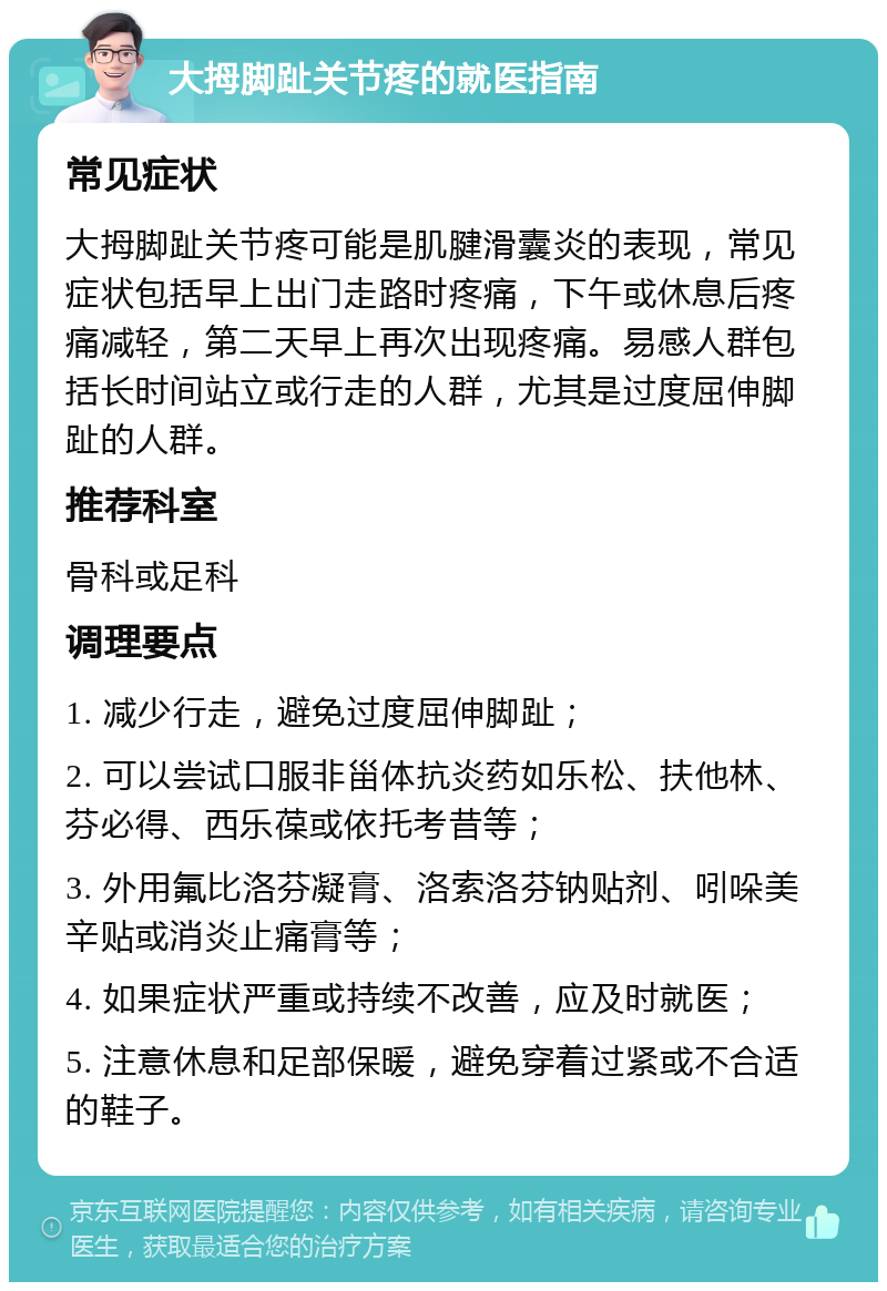 大拇脚趾关节疼的就医指南 常见症状 大拇脚趾关节疼可能是肌腱滑囊炎的表现，常见症状包括早上出门走路时疼痛，下午或休息后疼痛减轻，第二天早上再次出现疼痛。易感人群包括长时间站立或行走的人群，尤其是过度屈伸脚趾的人群。 推荐科室 骨科或足科 调理要点 1. 减少行走，避免过度屈伸脚趾； 2. 可以尝试口服非甾体抗炎药如乐松、扶他林、芬必得、西乐葆或依托考昔等； 3. 外用氟比洛芬凝膏、洛索洛芬钠贴剂、吲哚美辛贴或消炎止痛膏等； 4. 如果症状严重或持续不改善，应及时就医； 5. 注意休息和足部保暖，避免穿着过紧或不合适的鞋子。