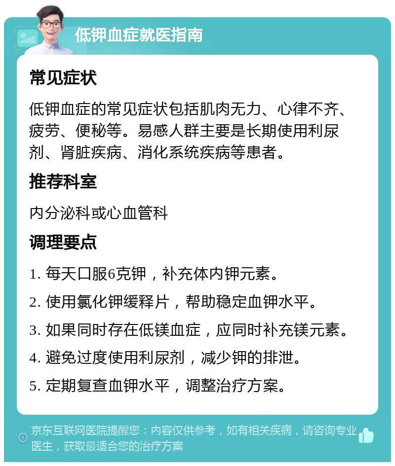 低钾血症就医指南 常见症状 低钾血症的常见症状包括肌肉无力、心律不齐、疲劳、便秘等。易感人群主要是长期使用利尿剂、肾脏疾病、消化系统疾病等患者。 推荐科室 内分泌科或心血管科 调理要点 1. 每天口服6克钾，补充体内钾元素。 2. 使用氯化钾缓释片，帮助稳定血钾水平。 3. 如果同时存在低镁血症，应同时补充镁元素。 4. 避免过度使用利尿剂，减少钾的排泄。 5. 定期复查血钾水平，调整治疗方案。