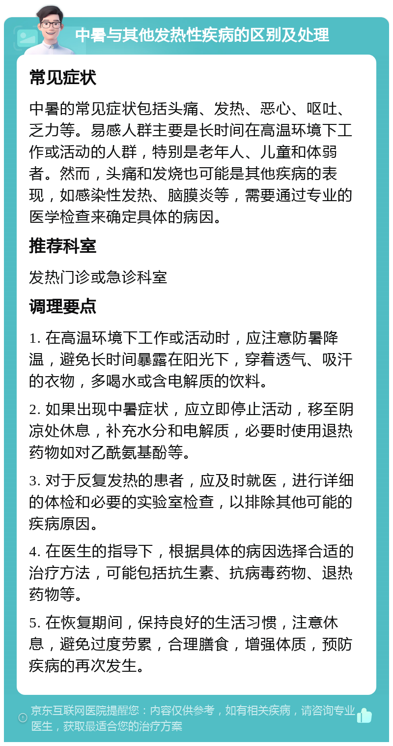 中暑与其他发热性疾病的区别及处理 常见症状 中暑的常见症状包括头痛、发热、恶心、呕吐、乏力等。易感人群主要是长时间在高温环境下工作或活动的人群，特别是老年人、儿童和体弱者。然而，头痛和发烧也可能是其他疾病的表现，如感染性发热、脑膜炎等，需要通过专业的医学检查来确定具体的病因。 推荐科室 发热门诊或急诊科室 调理要点 1. 在高温环境下工作或活动时，应注意防暑降温，避免长时间暴露在阳光下，穿着透气、吸汗的衣物，多喝水或含电解质的饮料。 2. 如果出现中暑症状，应立即停止活动，移至阴凉处休息，补充水分和电解质，必要时使用退热药物如对乙酰氨基酚等。 3. 对于反复发热的患者，应及时就医，进行详细的体检和必要的实验室检查，以排除其他可能的疾病原因。 4. 在医生的指导下，根据具体的病因选择合适的治疗方法，可能包括抗生素、抗病毒药物、退热药物等。 5. 在恢复期间，保持良好的生活习惯，注意休息，避免过度劳累，合理膳食，增强体质，预防疾病的再次发生。