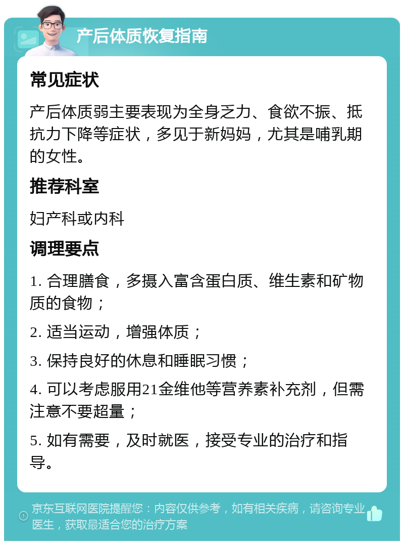 产后体质恢复指南 常见症状 产后体质弱主要表现为全身乏力、食欲不振、抵抗力下降等症状，多见于新妈妈，尤其是哺乳期的女性。 推荐科室 妇产科或内科 调理要点 1. 合理膳食，多摄入富含蛋白质、维生素和矿物质的食物； 2. 适当运动，增强体质； 3. 保持良好的休息和睡眠习惯； 4. 可以考虑服用21金维他等营养素补充剂，但需注意不要超量； 5. 如有需要，及时就医，接受专业的治疗和指导。