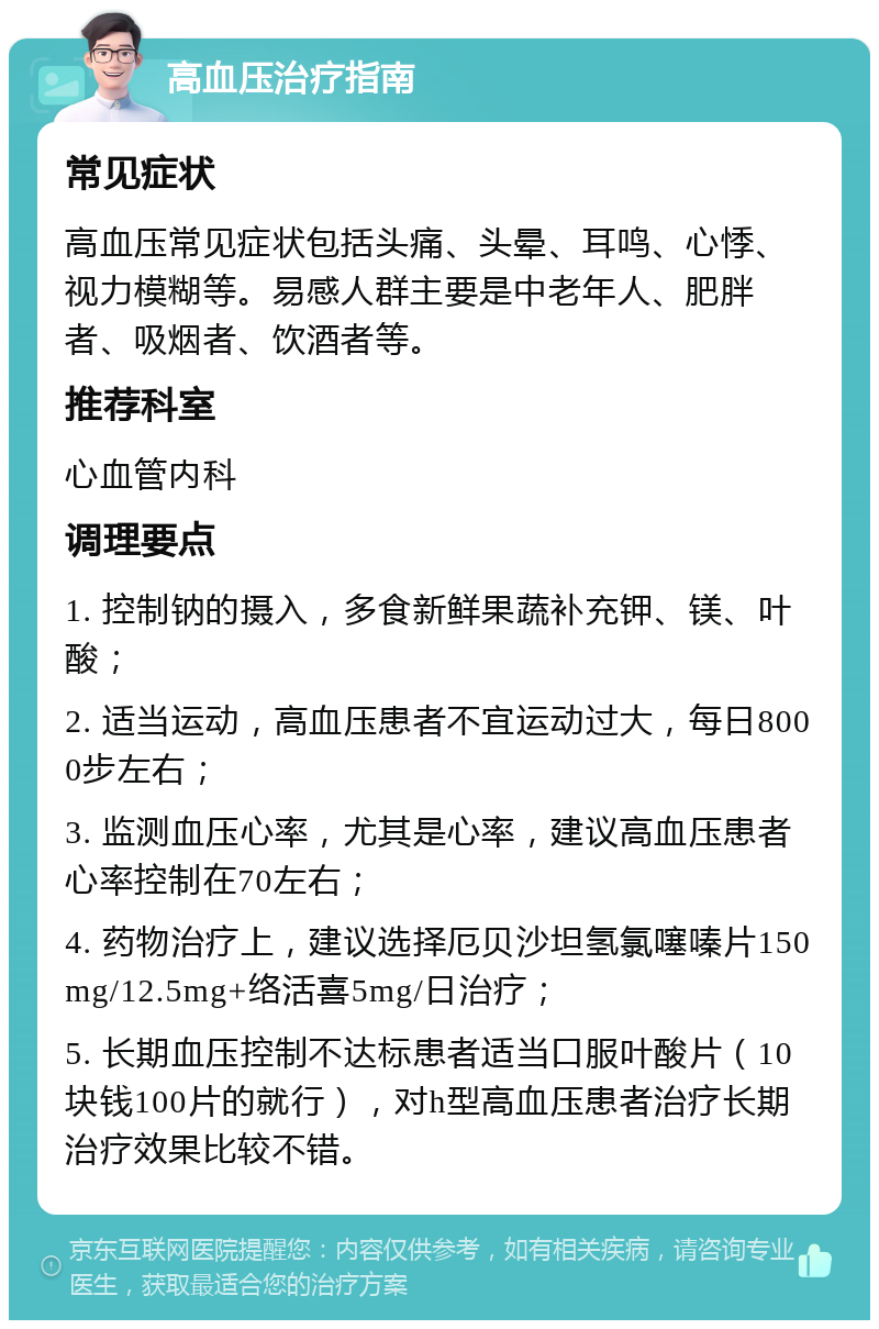 高血压治疗指南 常见症状 高血压常见症状包括头痛、头晕、耳鸣、心悸、视力模糊等。易感人群主要是中老年人、肥胖者、吸烟者、饮酒者等。 推荐科室 心血管内科 调理要点 1. 控制钠的摄入，多食新鲜果蔬补充钾、镁、叶酸； 2. 适当运动，高血压患者不宜运动过大，每日8000步左右； 3. 监测血压心率，尤其是心率，建议高血压患者心率控制在70左右； 4. 药物治疗上，建议选择厄贝沙坦氢氯噻嗪片150mg/12.5mg+络活喜5mg/日治疗； 5. 长期血压控制不达标患者适当口服叶酸片（10块钱100片的就行），对h型高血压患者治疗长期治疗效果比较不错。