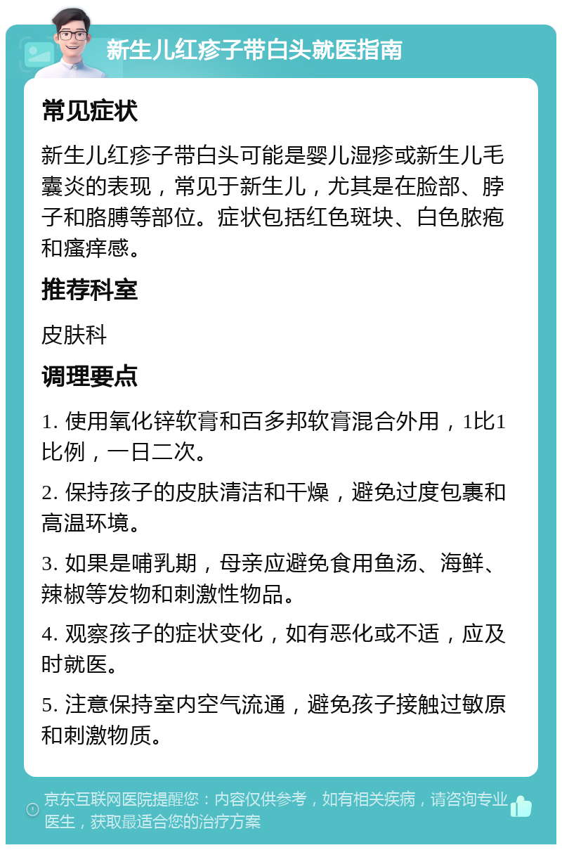 新生儿红疹子带白头就医指南 常见症状 新生儿红疹子带白头可能是婴儿湿疹或新生儿毛囊炎的表现，常见于新生儿，尤其是在脸部、脖子和胳膊等部位。症状包括红色斑块、白色脓疱和瘙痒感。 推荐科室 皮肤科 调理要点 1. 使用氧化锌软膏和百多邦软膏混合外用，1比1比例，一日二次。 2. 保持孩子的皮肤清洁和干燥，避免过度包裹和高温环境。 3. 如果是哺乳期，母亲应避免食用鱼汤、海鲜、辣椒等发物和刺激性物品。 4. 观察孩子的症状变化，如有恶化或不适，应及时就医。 5. 注意保持室内空气流通，避免孩子接触过敏原和刺激物质。