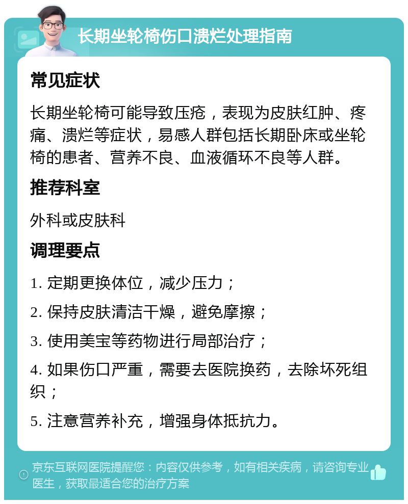 长期坐轮椅伤口溃烂处理指南 常见症状 长期坐轮椅可能导致压疮，表现为皮肤红肿、疼痛、溃烂等症状，易感人群包括长期卧床或坐轮椅的患者、营养不良、血液循环不良等人群。 推荐科室 外科或皮肤科 调理要点 1. 定期更换体位，减少压力； 2. 保持皮肤清洁干燥，避免摩擦； 3. 使用美宝等药物进行局部治疗； 4. 如果伤口严重，需要去医院换药，去除坏死组织； 5. 注意营养补充，增强身体抵抗力。