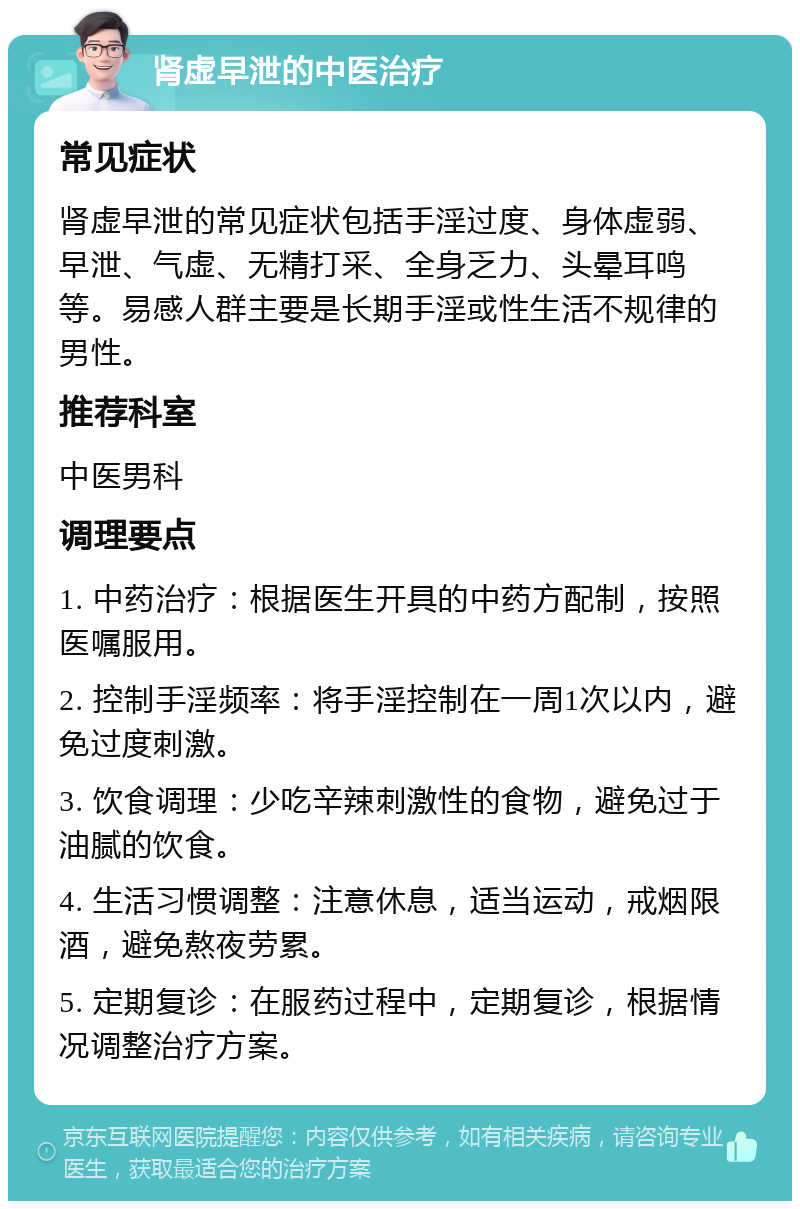 肾虚早泄的中医治疗 常见症状 肾虚早泄的常见症状包括手淫过度、身体虚弱、早泄、气虚、无精打采、全身乏力、头晕耳鸣等。易感人群主要是长期手淫或性生活不规律的男性。 推荐科室 中医男科 调理要点 1. 中药治疗：根据医生开具的中药方配制，按照医嘱服用。 2. 控制手淫频率：将手淫控制在一周1次以内，避免过度刺激。 3. 饮食调理：少吃辛辣刺激性的食物，避免过于油腻的饮食。 4. 生活习惯调整：注意休息，适当运动，戒烟限酒，避免熬夜劳累。 5. 定期复诊：在服药过程中，定期复诊，根据情况调整治疗方案。