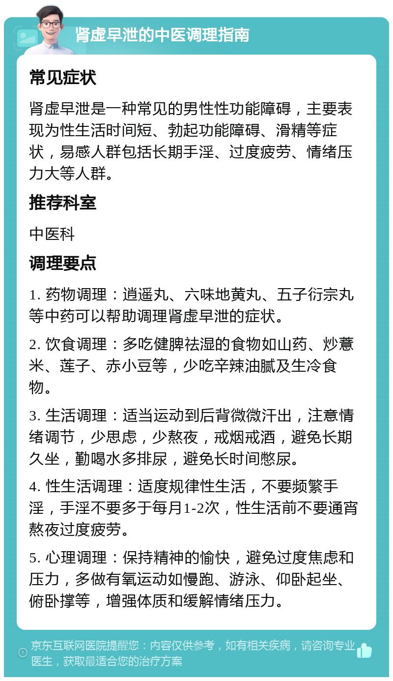 肾虚早泄的中医调理指南 常见症状 肾虚早泄是一种常见的男性性功能障碍，主要表现为性生活时间短、勃起功能障碍、滑精等症状，易感人群包括长期手淫、过度疲劳、情绪压力大等人群。 推荐科室 中医科 调理要点 1. 药物调理：逍遥丸、六味地黄丸、五子衍宗丸等中药可以帮助调理肾虚早泄的症状。 2. 饮食调理：多吃健脾祛湿的食物如山药、炒薏米、莲子、赤小豆等，少吃辛辣油腻及生冷食物。 3. 生活调理：适当运动到后背微微汗出，注意情绪调节，少思虑，少熬夜，戒烟戒酒，避免长期久坐，勤喝水多排尿，避免长时间憋尿。 4. 性生活调理：适度规律性生活，不要频繁手淫，手淫不要多于每月1-2次，性生活前不要通宵熬夜过度疲劳。 5. 心理调理：保持精神的愉快，避免过度焦虑和压力，多做有氧运动如慢跑、游泳、仰卧起坐、俯卧撑等，增强体质和缓解情绪压力。