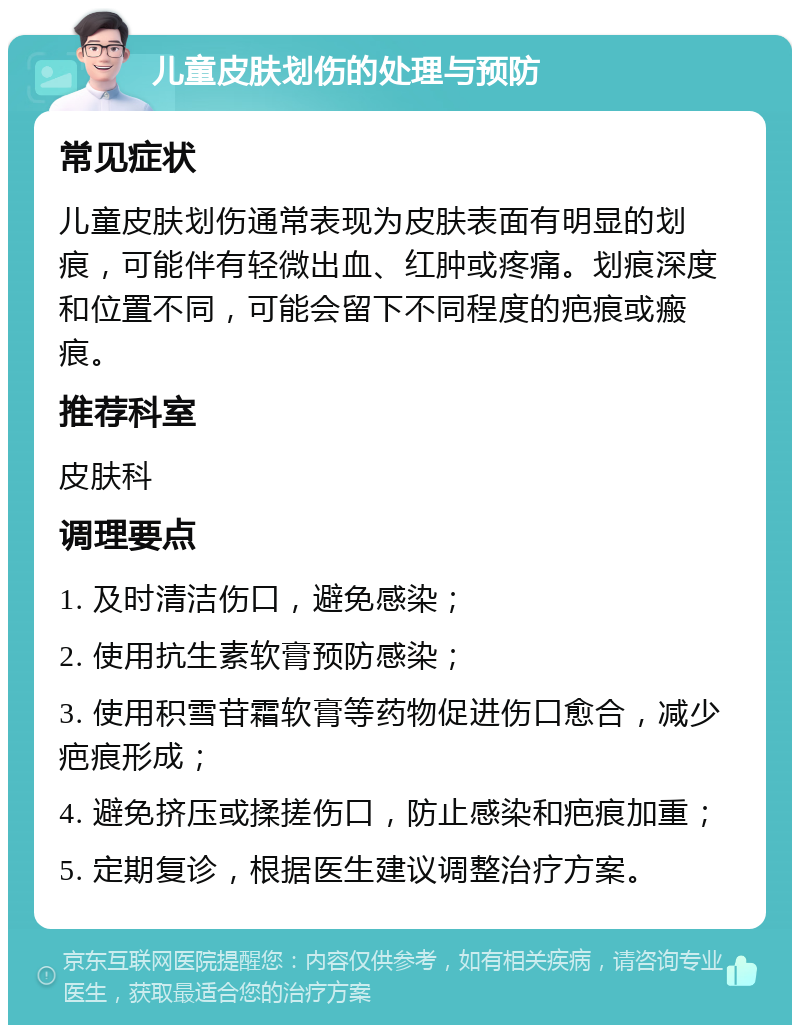 儿童皮肤划伤的处理与预防 常见症状 儿童皮肤划伤通常表现为皮肤表面有明显的划痕，可能伴有轻微出血、红肿或疼痛。划痕深度和位置不同，可能会留下不同程度的疤痕或瘢痕。 推荐科室 皮肤科 调理要点 1. 及时清洁伤口，避免感染； 2. 使用抗生素软膏预防感染； 3. 使用积雪苷霜软膏等药物促进伤口愈合，减少疤痕形成； 4. 避免挤压或揉搓伤口，防止感染和疤痕加重； 5. 定期复诊，根据医生建议调整治疗方案。