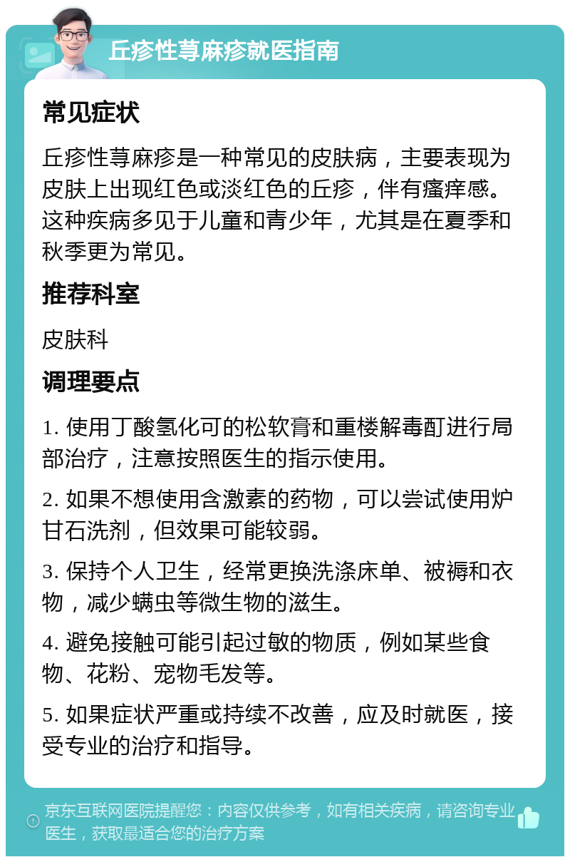 丘疹性荨麻疹就医指南 常见症状 丘疹性荨麻疹是一种常见的皮肤病，主要表现为皮肤上出现红色或淡红色的丘疹，伴有瘙痒感。这种疾病多见于儿童和青少年，尤其是在夏季和秋季更为常见。 推荐科室 皮肤科 调理要点 1. 使用丁酸氢化可的松软膏和重楼解毒酊进行局部治疗，注意按照医生的指示使用。 2. 如果不想使用含激素的药物，可以尝试使用炉甘石洗剂，但效果可能较弱。 3. 保持个人卫生，经常更换洗涤床单、被褥和衣物，减少螨虫等微生物的滋生。 4. 避免接触可能引起过敏的物质，例如某些食物、花粉、宠物毛发等。 5. 如果症状严重或持续不改善，应及时就医，接受专业的治疗和指导。