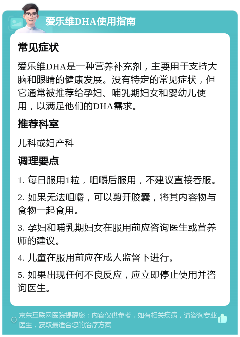 爱乐维DHA使用指南 常见症状 爱乐维DHA是一种营养补充剂，主要用于支持大脑和眼睛的健康发展。没有特定的常见症状，但它通常被推荐给孕妇、哺乳期妇女和婴幼儿使用，以满足他们的DHA需求。 推荐科室 儿科或妇产科 调理要点 1. 每日服用1粒，咀嚼后服用，不建议直接吞服。 2. 如果无法咀嚼，可以剪开胶囊，将其内容物与食物一起食用。 3. 孕妇和哺乳期妇女在服用前应咨询医生或营养师的建议。 4. 儿童在服用前应在成人监督下进行。 5. 如果出现任何不良反应，应立即停止使用并咨询医生。