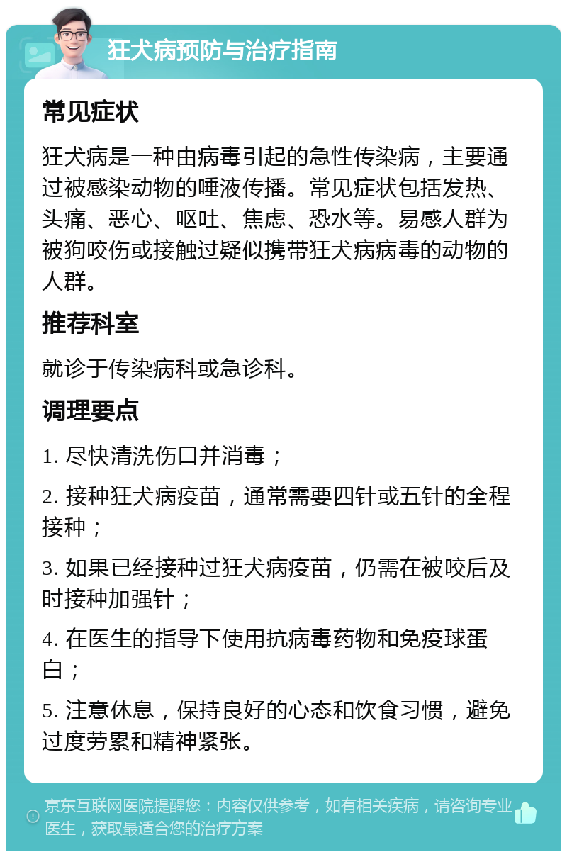 狂犬病预防与治疗指南 常见症状 狂犬病是一种由病毒引起的急性传染病，主要通过被感染动物的唾液传播。常见症状包括发热、头痛、恶心、呕吐、焦虑、恐水等。易感人群为被狗咬伤或接触过疑似携带狂犬病病毒的动物的人群。 推荐科室 就诊于传染病科或急诊科。 调理要点 1. 尽快清洗伤口并消毒； 2. 接种狂犬病疫苗，通常需要四针或五针的全程接种； 3. 如果已经接种过狂犬病疫苗，仍需在被咬后及时接种加强针； 4. 在医生的指导下使用抗病毒药物和免疫球蛋白； 5. 注意休息，保持良好的心态和饮食习惯，避免过度劳累和精神紧张。