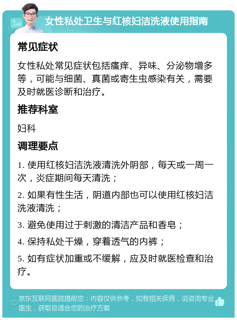 女性私处卫生与红核妇洁洗液使用指南 常见症状 女性私处常见症状包括瘙痒、异味、分泌物增多等，可能与细菌、真菌或寄生虫感染有关，需要及时就医诊断和治疗。 推荐科室 妇科 调理要点 1. 使用红核妇洁洗液清洗外阴部，每天或一周一次，炎症期间每天清洗； 2. 如果有性生活，阴道内部也可以使用红核妇洁洗液清洗； 3. 避免使用过于刺激的清洁产品和香皂； 4. 保持私处干燥，穿着透气的内裤； 5. 如有症状加重或不缓解，应及时就医检查和治疗。