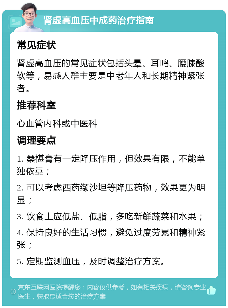 肾虚高血压中成药治疗指南 常见症状 肾虚高血压的常见症状包括头晕、耳鸣、腰膝酸软等，易感人群主要是中老年人和长期精神紧张者。 推荐科室 心血管内科或中医科 调理要点 1. 桑椹膏有一定降压作用，但效果有限，不能单独依靠； 2. 可以考虑西药缬沙坦等降压药物，效果更为明显； 3. 饮食上应低盐、低脂，多吃新鲜蔬菜和水果； 4. 保持良好的生活习惯，避免过度劳累和精神紧张； 5. 定期监测血压，及时调整治疗方案。