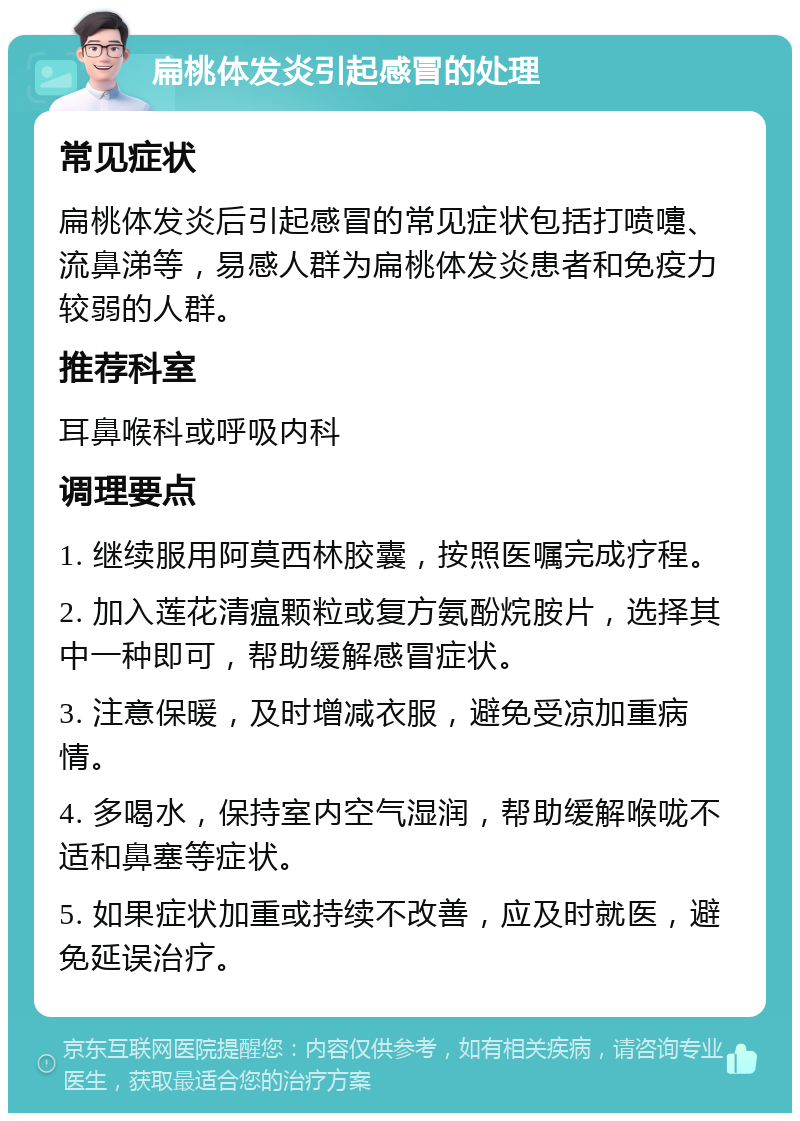 扁桃体发炎引起感冒的处理 常见症状 扁桃体发炎后引起感冒的常见症状包括打喷嚏、流鼻涕等，易感人群为扁桃体发炎患者和免疫力较弱的人群。 推荐科室 耳鼻喉科或呼吸内科 调理要点 1. 继续服用阿莫西林胶囊，按照医嘱完成疗程。 2. 加入莲花清瘟颗粒或复方氨酚烷胺片，选择其中一种即可，帮助缓解感冒症状。 3. 注意保暖，及时增减衣服，避免受凉加重病情。 4. 多喝水，保持室内空气湿润，帮助缓解喉咙不适和鼻塞等症状。 5. 如果症状加重或持续不改善，应及时就医，避免延误治疗。