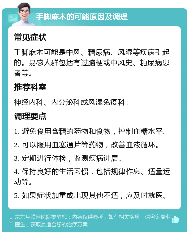 手脚麻木的可能原因及调理 常见症状 手脚麻木可能是中风、糖尿病、风湿等疾病引起的。易感人群包括有过脑梗或中风史、糖尿病患者等。 推荐科室 神经内科、内分泌科或风湿免疫科。 调理要点 1. 避免食用含糖的药物和食物，控制血糖水平。 2. 可以服用血塞通片等药物，改善血液循环。 3. 定期进行体检，监测疾病进展。 4. 保持良好的生活习惯，包括规律作息、适量运动等。 5. 如果症状加重或出现其他不适，应及时就医。