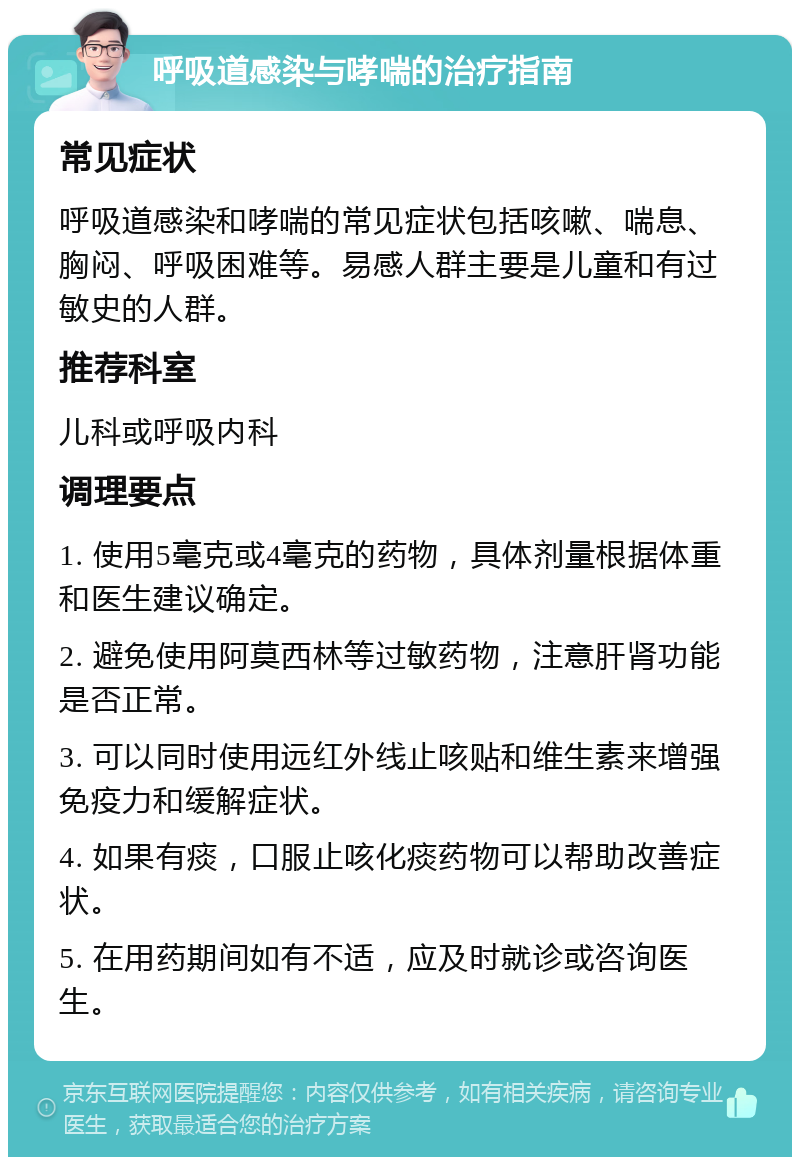 呼吸道感染与哮喘的治疗指南 常见症状 呼吸道感染和哮喘的常见症状包括咳嗽、喘息、胸闷、呼吸困难等。易感人群主要是儿童和有过敏史的人群。 推荐科室 儿科或呼吸内科 调理要点 1. 使用5毫克或4毫克的药物，具体剂量根据体重和医生建议确定。 2. 避免使用阿莫西林等过敏药物，注意肝肾功能是否正常。 3. 可以同时使用远红外线止咳贴和维生素来增强免疫力和缓解症状。 4. 如果有痰，口服止咳化痰药物可以帮助改善症状。 5. 在用药期间如有不适，应及时就诊或咨询医生。