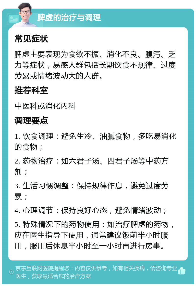 脾虚的治疗与调理 常见症状 脾虚主要表现为食欲不振、消化不良、腹泻、乏力等症状，易感人群包括长期饮食不规律、过度劳累或情绪波动大的人群。 推荐科室 中医科或消化内科 调理要点 1. 饮食调理：避免生冷、油腻食物，多吃易消化的食物； 2. 药物治疗：如六君子汤、四君子汤等中药方剂； 3. 生活习惯调整：保持规律作息，避免过度劳累； 4. 心理调节：保持良好心态，避免情绪波动； 5. 特殊情况下的药物使用：如治疗脾虚的药物，应在医生指导下使用，通常建议饭前半小时服用，服用后休息半小时至一小时再进行房事。