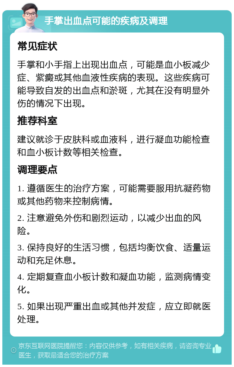 手掌出血点可能的疾病及调理 常见症状 手掌和小手指上出现出血点，可能是血小板减少症、紫癜或其他血液性疾病的表现。这些疾病可能导致自发的出血点和淤斑，尤其在没有明显外伤的情况下出现。 推荐科室 建议就诊于皮肤科或血液科，进行凝血功能检查和血小板计数等相关检查。 调理要点 1. 遵循医生的治疗方案，可能需要服用抗凝药物或其他药物来控制病情。 2. 注意避免外伤和剧烈运动，以减少出血的风险。 3. 保持良好的生活习惯，包括均衡饮食、适量运动和充足休息。 4. 定期复查血小板计数和凝血功能，监测病情变化。 5. 如果出现严重出血或其他并发症，应立即就医处理。