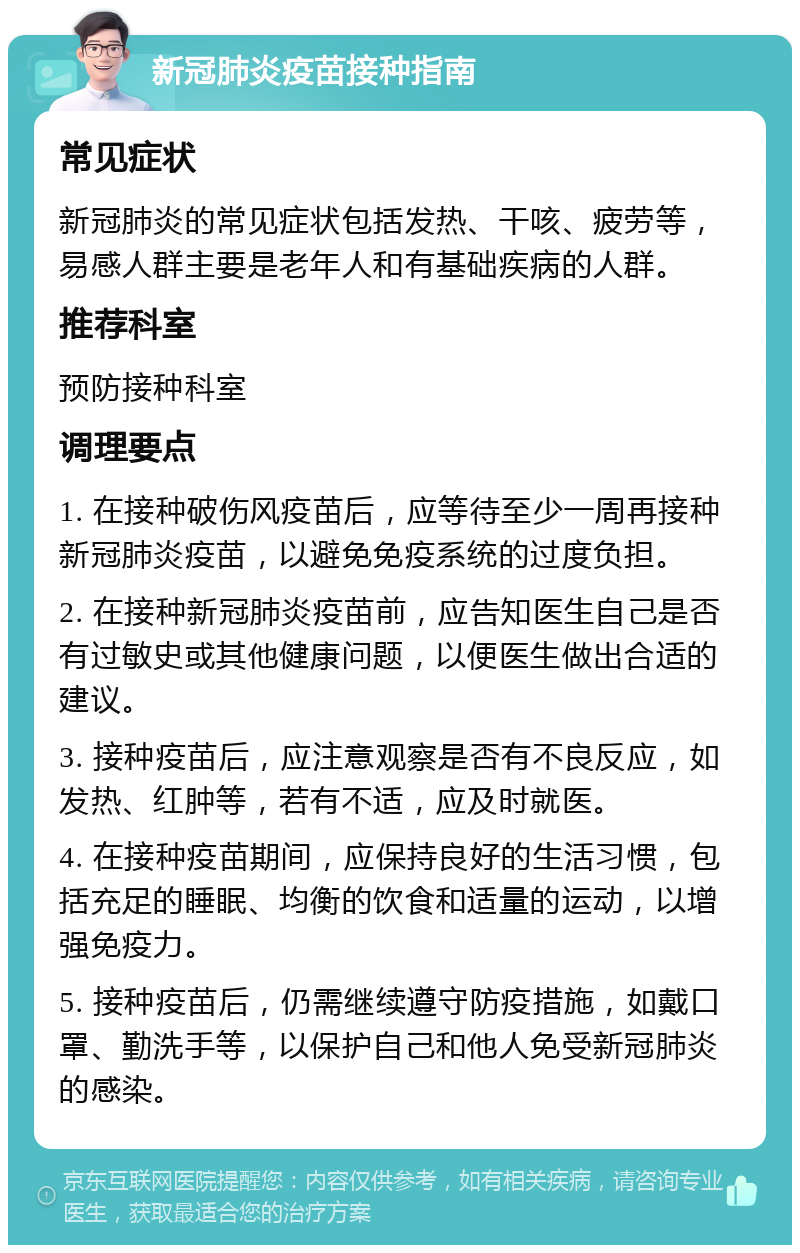 新冠肺炎疫苗接种指南 常见症状 新冠肺炎的常见症状包括发热、干咳、疲劳等，易感人群主要是老年人和有基础疾病的人群。 推荐科室 预防接种科室 调理要点 1. 在接种破伤风疫苗后，应等待至少一周再接种新冠肺炎疫苗，以避免免疫系统的过度负担。 2. 在接种新冠肺炎疫苗前，应告知医生自己是否有过敏史或其他健康问题，以便医生做出合适的建议。 3. 接种疫苗后，应注意观察是否有不良反应，如发热、红肿等，若有不适，应及时就医。 4. 在接种疫苗期间，应保持良好的生活习惯，包括充足的睡眠、均衡的饮食和适量的运动，以增强免疫力。 5. 接种疫苗后，仍需继续遵守防疫措施，如戴口罩、勤洗手等，以保护自己和他人免受新冠肺炎的感染。