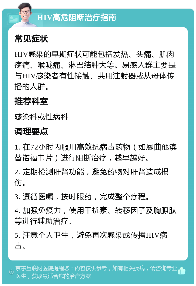 HIV高危阻断治疗指南 常见症状 HIV感染的早期症状可能包括发热、头痛、肌肉疼痛、喉咙痛、淋巴结肿大等。易感人群主要是与HIV感染者有性接触、共用注射器或从母体传播的人群。 推荐科室 感染科或性病科 调理要点 1. 在72小时内服用高效抗病毒药物（如恩曲他滨替诺福韦片）进行阻断治疗，越早越好。 2. 定期检测肝肾功能，避免药物对肝肾造成损伤。 3. 遵循医嘱，按时服药，完成整个疗程。 4. 加强免疫力，使用干扰素、转移因子及胸腺肽等进行辅助治疗。 5. 注意个人卫生，避免再次感染或传播HIV病毒。