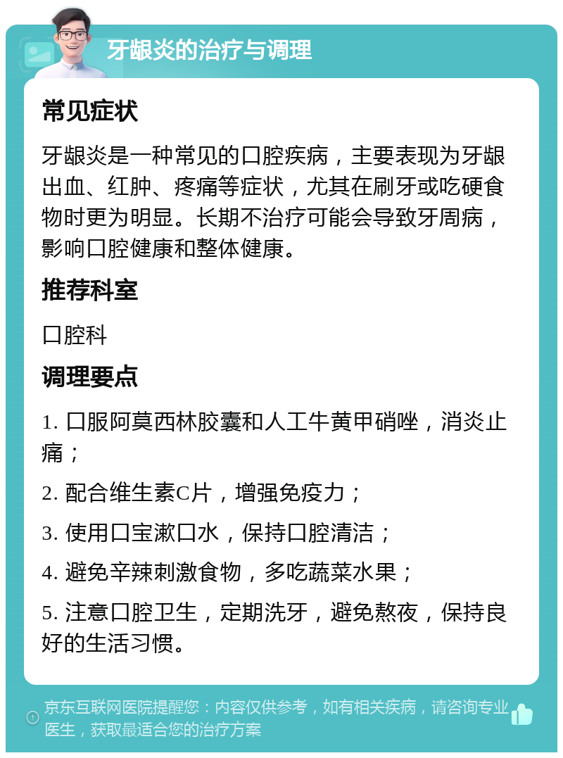 牙龈炎的治疗与调理 常见症状 牙龈炎是一种常见的口腔疾病，主要表现为牙龈出血、红肿、疼痛等症状，尤其在刷牙或吃硬食物时更为明显。长期不治疗可能会导致牙周病，影响口腔健康和整体健康。 推荐科室 口腔科 调理要点 1. 口服阿莫西林胶囊和人工牛黄甲硝唑，消炎止痛； 2. 配合维生素C片，增强免疫力； 3. 使用口宝漱口水，保持口腔清洁； 4. 避免辛辣刺激食物，多吃蔬菜水果； 5. 注意口腔卫生，定期洗牙，避免熬夜，保持良好的生活习惯。