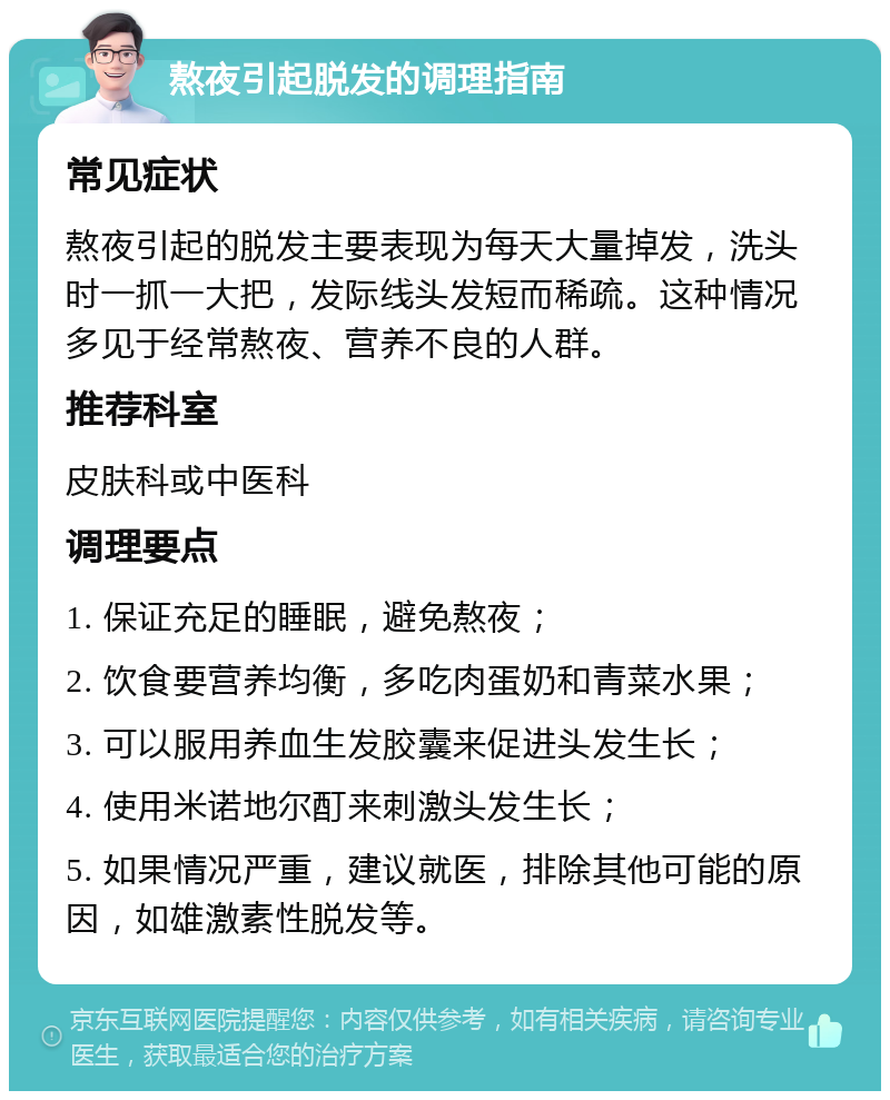 熬夜引起脱发的调理指南 常见症状 熬夜引起的脱发主要表现为每天大量掉发，洗头时一抓一大把，发际线头发短而稀疏。这种情况多见于经常熬夜、营养不良的人群。 推荐科室 皮肤科或中医科 调理要点 1. 保证充足的睡眠，避免熬夜； 2. 饮食要营养均衡，多吃肉蛋奶和青菜水果； 3. 可以服用养血生发胶囊来促进头发生长； 4. 使用米诺地尔酊来刺激头发生长； 5. 如果情况严重，建议就医，排除其他可能的原因，如雄激素性脱发等。