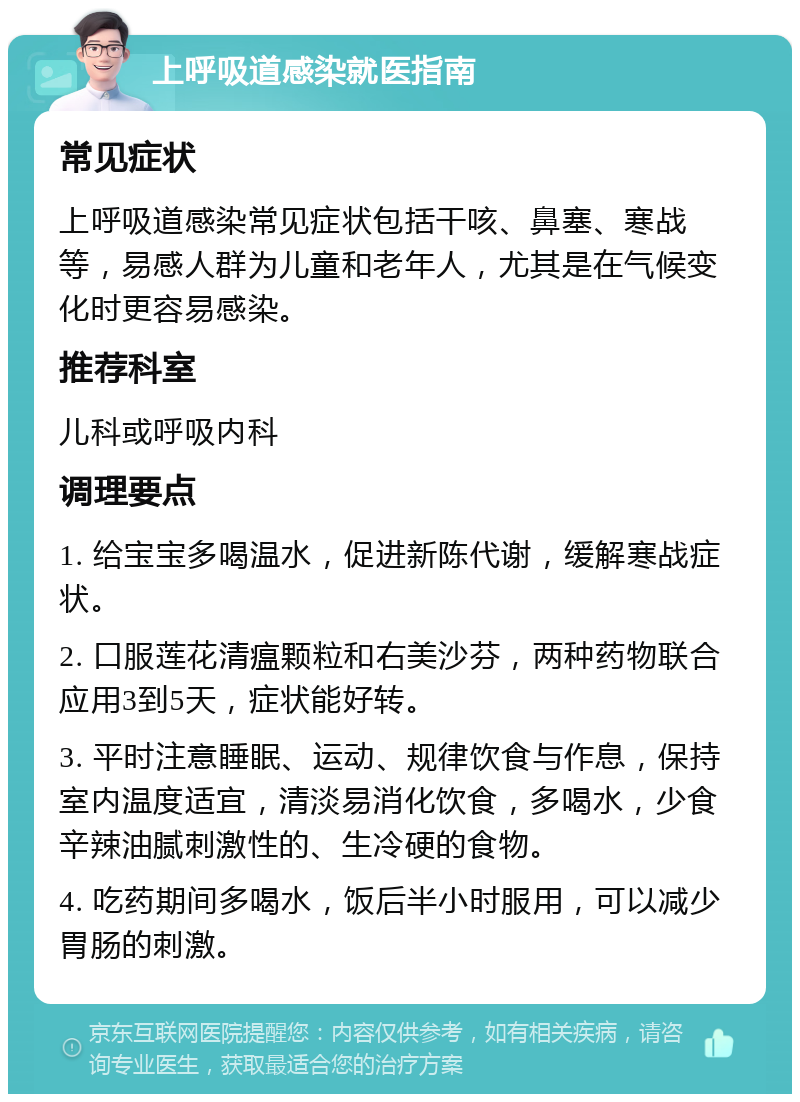 上呼吸道感染就医指南 常见症状 上呼吸道感染常见症状包括干咳、鼻塞、寒战等，易感人群为儿童和老年人，尤其是在气候变化时更容易感染。 推荐科室 儿科或呼吸内科 调理要点 1. 给宝宝多喝温水，促进新陈代谢，缓解寒战症状。 2. 口服莲花清瘟颗粒和右美沙芬，两种药物联合应用3到5天，症状能好转。 3. 平时注意睡眠、运动、规律饮食与作息，保持室内温度适宜，清淡易消化饮食，多喝水，少食辛辣油腻刺激性的、生冷硬的食物。 4. 吃药期间多喝水，饭后半小时服用，可以减少胃肠的刺激。